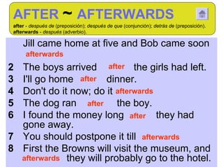 AFTER ~ AFTERWARDS
 after - después de (preposición); después de que (conjunción); detrás de (preposición).
 afterwards - después (adverbio).

1 Jill came home at five and Bob came soon
      afterwards
2 The boys arrived after the girls had left.
3 I'll go home after dinner.
4 Don't do it now; do it afterwards
5 The dog ran after the boy.
6 I found the money long after they had
  gone away.
7 You should postpone it till afterwards
8 First the Browns will visit the museum, and
  afterwards they will probably go to the hotel.
 