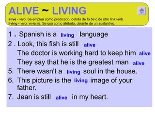 ALIVE ~ LIVING
alive - vivo .Se emplea como predicado, detrás de to be o de otro link verb.
living - vivo, viviente. Se usa como atributo, delante de un sustantivo.


1 . Spanish is a living language
2 . Look, this fish is still alive
3. The doctor is working hard to keep him alive
4. They say that he is the greatest man alive
5. There wasn't a living soul in the house.
6. This picture is the living image of your
    father.
7. Jean is still alive in my heart.
 
