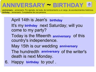 ANNIVERSARY ~ BIRTHDAY
anniversary – aniversario. Por ejemplo, de boda, de nombramiento a un cargo, de acontecimientos históricos.
birthday – aniversario. Cumpleaños de una persona.



   1 April 14th is Jean's birthday
   2 It's my birthday next Saturday; will you
      come to my party?
   3 Today is the fifteenth anniversary of this
      country's independence.
   4 May 15th is our wedding anniversary
   5 The hundredth anniversary of the writer's
      death is next Monday.
   6. Happy birthday to you! .
 