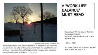 A ‘WORK-LIFE
BALANCE’
MUST-READ
... daybreak, Sunday morning, February 8, 2004
Jesus cried out and said, “Whoever believes in me believes not only in me
but also in the one who sent me, and whoever sees me sees the one who
sent me. I came into the world as light, so that everyone who believes in
me might not remain in darkness “. – John 12: 44-46
If you’ve ever felt like Jesus is ‘Asleep in
the Back of the Boat‘
in your life, please take the time to read
my TRUE story.
–Glenn J. Tiffin
p.s. -even if you’re not ‘religious’, you will
want to read this story > > .
 