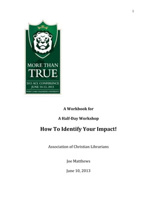 1
A Workbook for
A Half-Day Workshop
How To Identify Your Impact!
Association of Christian Librarians
Joe Matthews
June 10, 2013
 