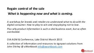 Regain control of the sale
What is happening now and what is coming.
A workshop for brands and retailers to understand what to do with the
digital consumer. How to play to win and stop playing not to lose.
Plus why product information is such a vital business asset, but so often
overlooked.
OIA AGM & Conference, Lake District March 2015
A collection of information and resources to signpost solutions from
John Shirley @ aWorkbook info@aworkbook.com
 