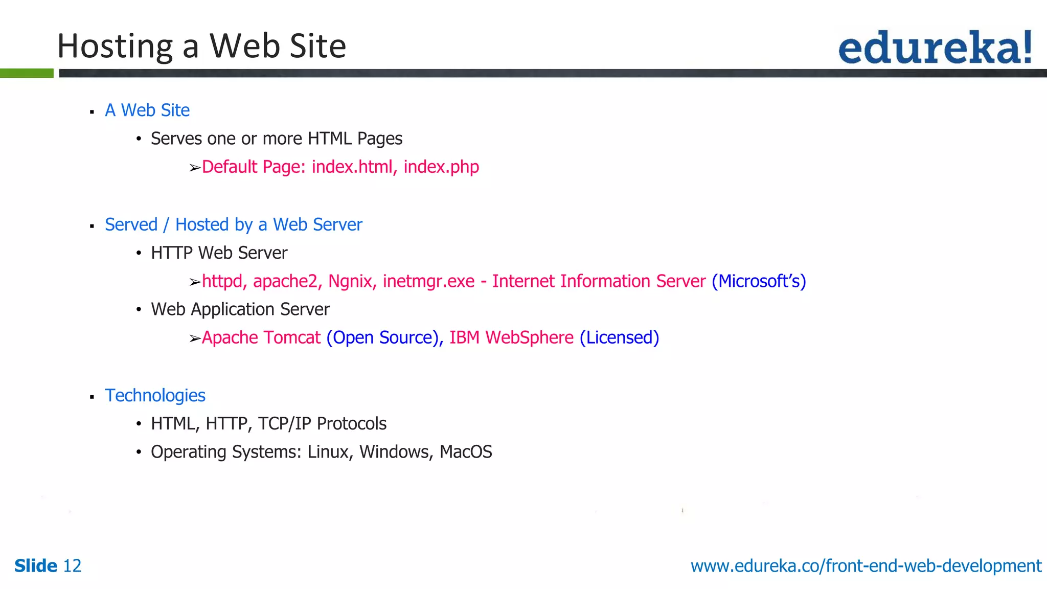 Slide 12 www.edureka.co/front-end-web-development
Hosting a Web Site
▪ A Web Site
• Serves one or more HTML Pages
➢Default Page: index.html, index.php
▪ Served / Hosted by a Web Server
• HTTP Web Server
➢httpd, apache2, Ngnix, inetmgr.exe - Internet Information Server (Microsoft’s)
• Web Application Server
➢Apache Tomcat (Open Source), IBM WebSphere (Licensed)
▪ Technologies
• HTML, HTTP, TCP/IP Protocols
• Operating Systems: Linux, Windows, MacOS
 