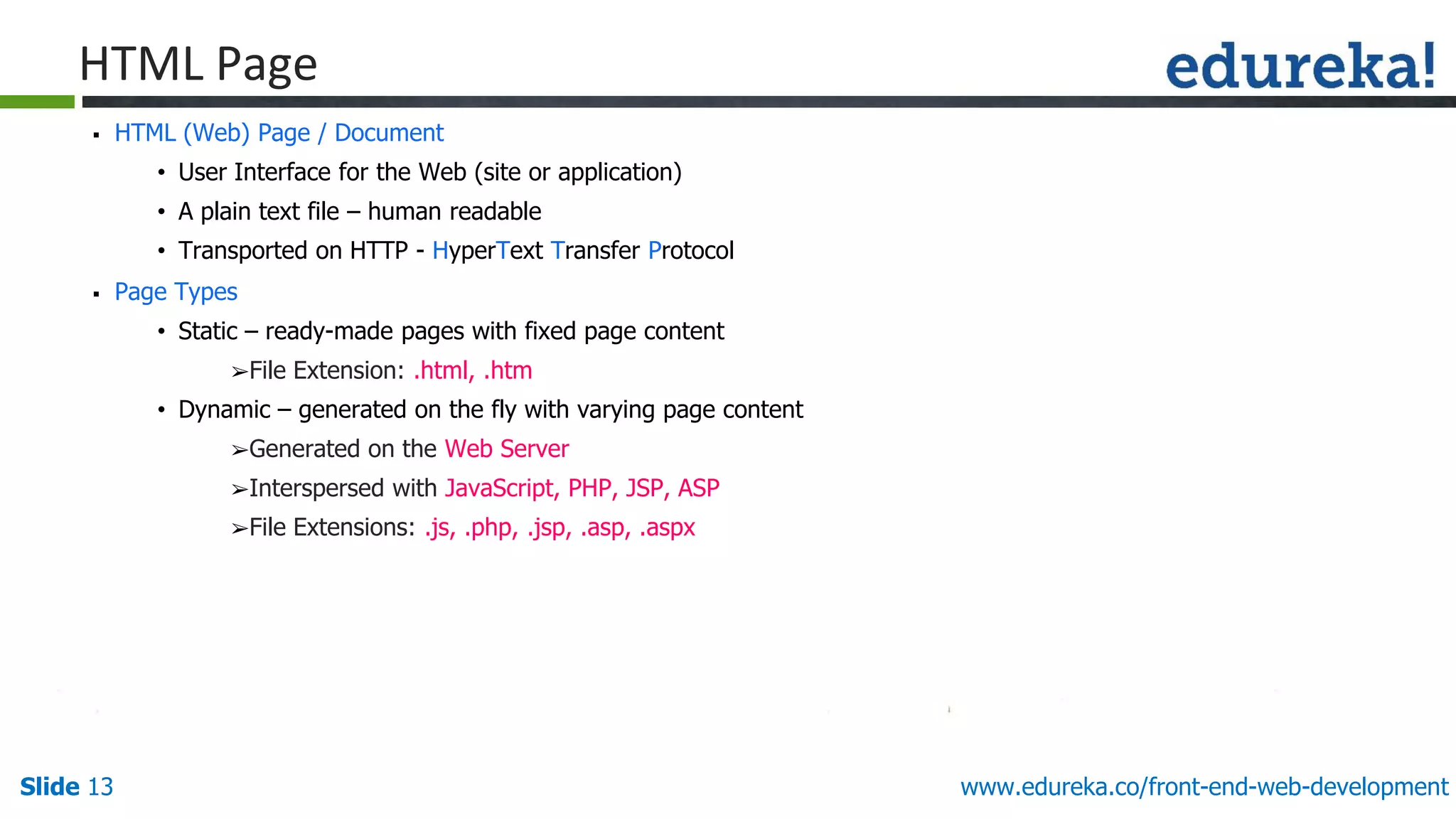 Slide 13 www.edureka.co/front-end-web-development
HTML Page
▪ HTML (Web) Page / Document
• User Interface for the Web (site or application)
• A plain text file – human readable
• Transported on HTTP - HyperText Transfer Protocol
▪ Page Types
• Static – ready-made pages with fixed page content
➢File Extension: .html, .htm
• Dynamic – generated on the fly with varying page content
➢Generated on the Web Server
➢Interspersed with JavaScript, PHP, JSP, ASP
➢File Extensions: .js, .php, .jsp, .asp, .aspx
 