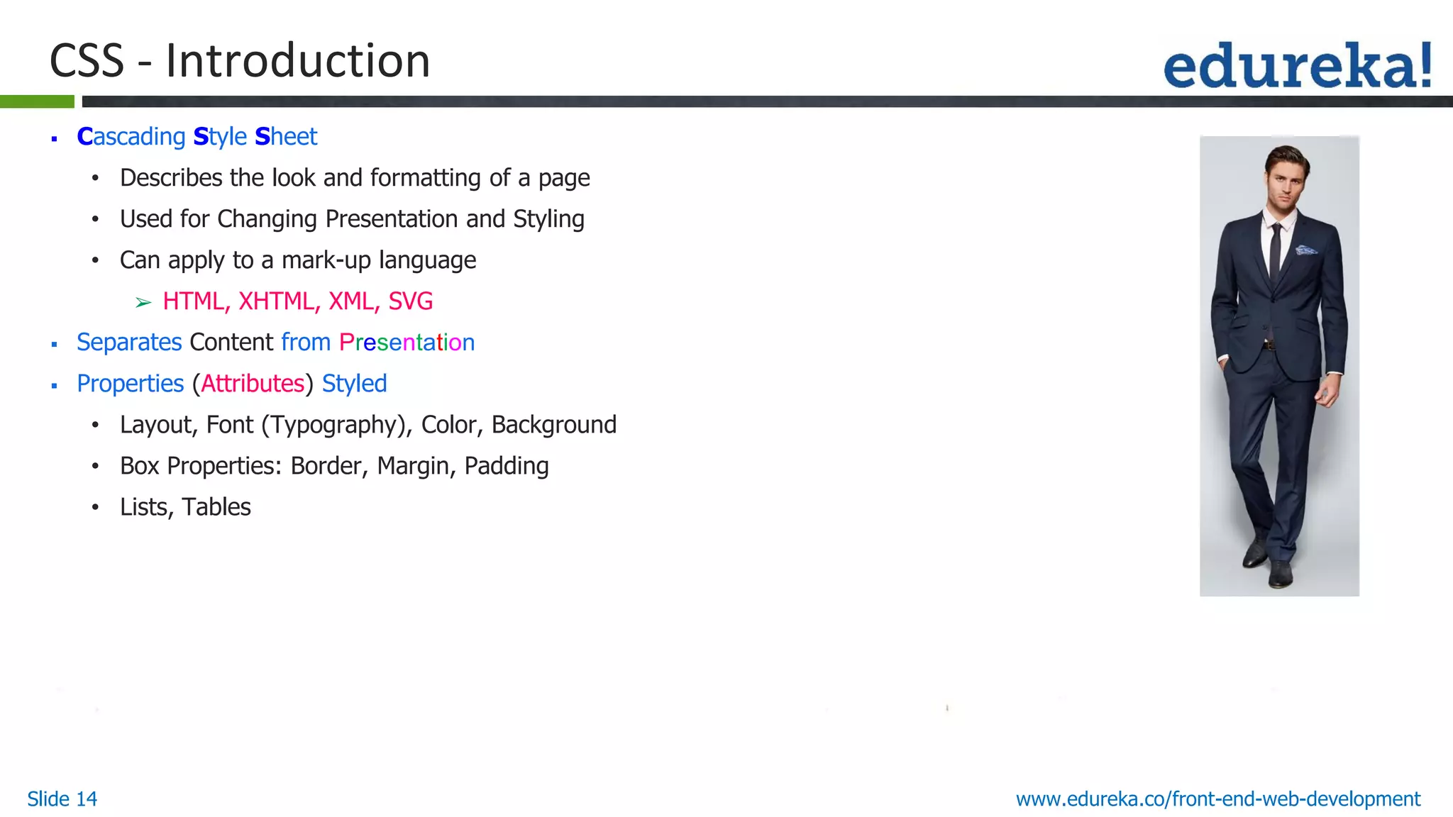 Slide 14 www.edureka.co/front-end-web-development
CSS - Introduction
▪ Cascading Style Sheet
• Describes the look and formatting of a page
• Used for Changing Presentation and Styling
• Can apply to a mark-up language
➢ HTML, XHTML, XML, SVG
▪ Separates Content from Presentation
▪ Properties (Attributes) Styled
• Layout, Font (Typography), Color, Background
• Box Properties: Border, Margin, Padding
• Lists, Tables
 