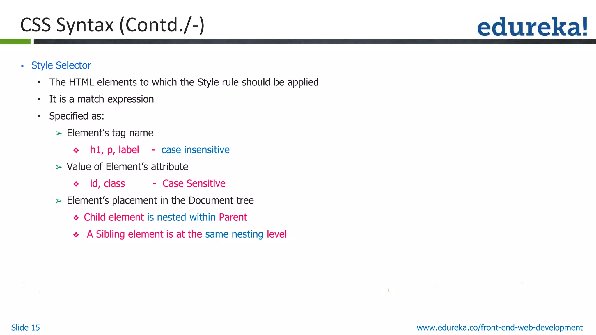 Slide 15 www.edureka.co/front-end-web-development
CSS Syntax (Contd./-)
▪ Style Selector
• The HTML elements to which the Style rule should be applied
• It is a match expression
• Specified as:
➢ Element’s tag name
❖ h1, p, label - case insensitive
➢ Value of Element’s attribute
❖ id, class - Case Sensitive
➢ Element’s placement in the Document tree
❖ Child element is nested within Parent
❖ A Sibling element is at the same nesting level
 