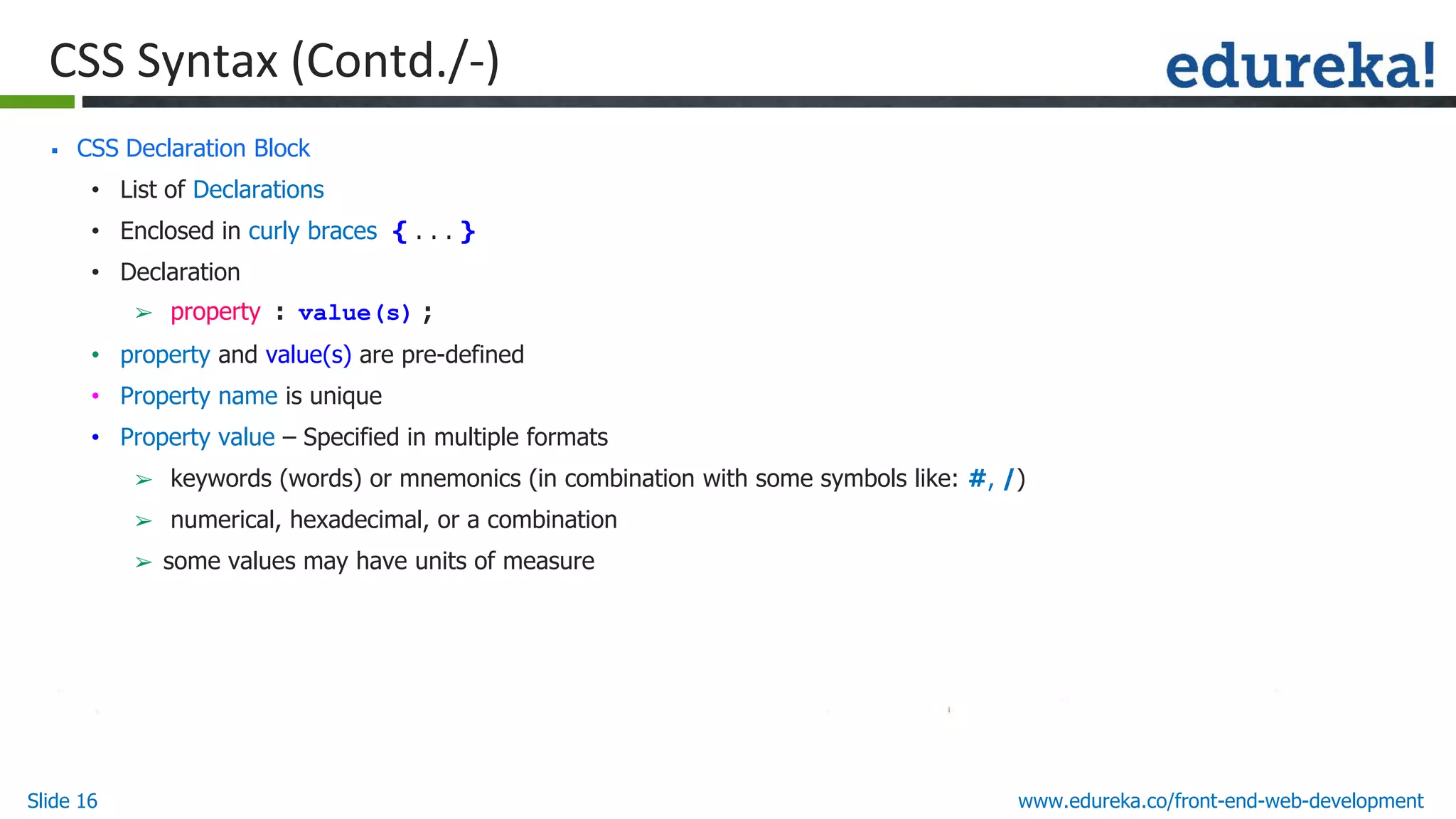 Slide 16 www.edureka.co/front-end-web-development
CSS Syntax (Contd./-)
▪ CSS Declaration Block
• List of Declarations
• Enclosed in curly braces { . . . }
• Declaration
➢ property : value(s) ;
• property and value(s) are pre-defined
• Property name is unique
• Property value – Specified in multiple formats
➢ keywords (words) or mnemonics (in combination with some symbols like: #, /)
➢ numerical, hexadecimal, or a combination
➢ some values may have units of measure
 