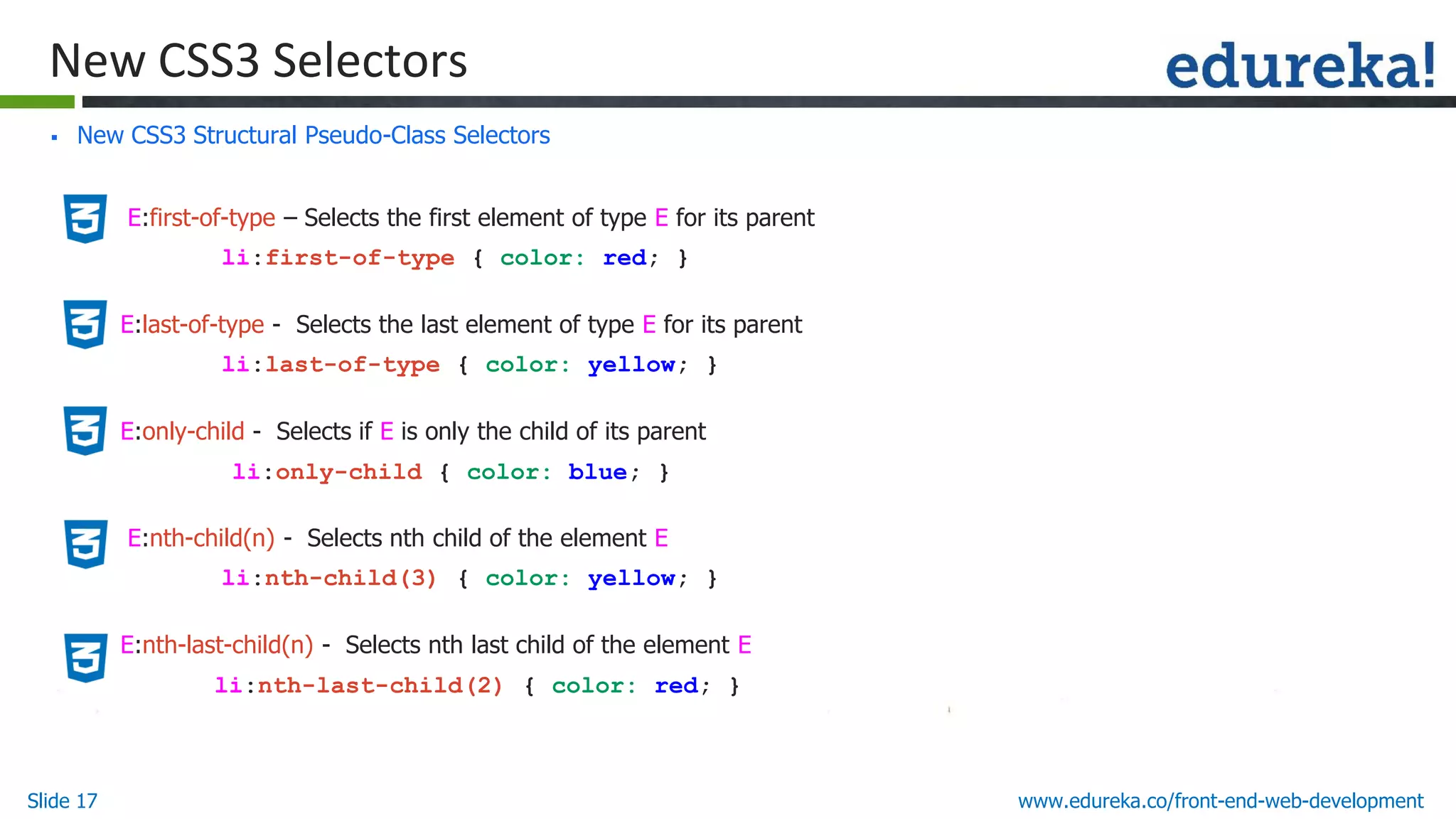 Slide 17 www.edureka.co/front-end-web-development
New CSS3 Selectors
▪ New CSS3 Structural Pseudo-Class Selectors
• E:first-of-type – Selects the first element of type E for its parent
li:first-of-type { color: red; }
• E:last-of-type - Selects the last element of type E for its parent
li:last-of-type { color: yellow; }
• E:only-child - Selects if E is only the child of its parent
li:only-child { color: blue; }
• E:nth-child(n) - Selects nth child of the element E
li:nth-child(3) { color: yellow; }
• E:nth-last-child(n) - Selects nth last child of the element E
li:nth-last-child(2) { color: red; }
 