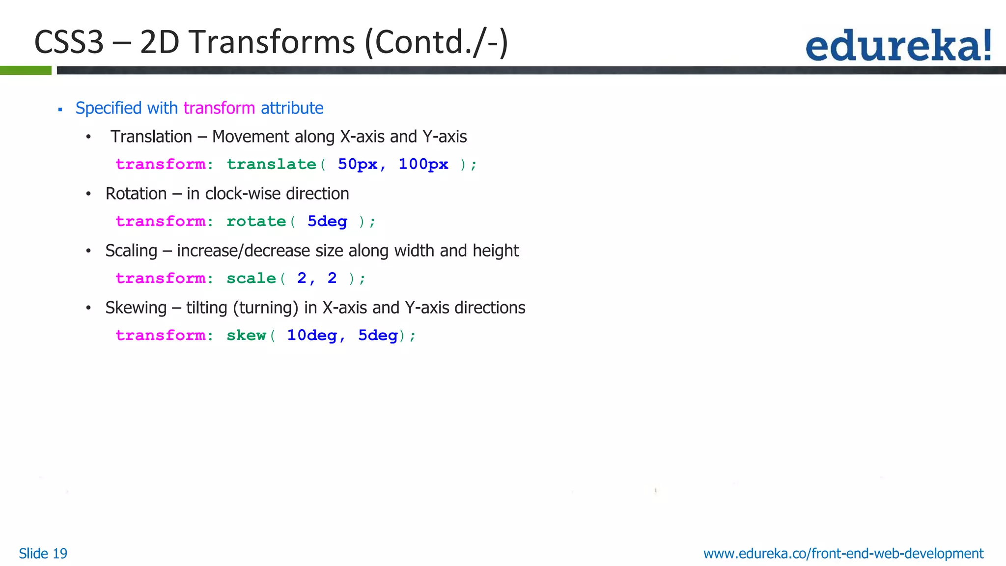 Slide 19 www.edureka.co/front-end-web-development
CSS3 – 2D Transforms (Contd./-)
▪ Specified with transform attribute
• Translation – Movement along X-axis and Y-axis
transform: translate( 50px, 100px );
• Rotation – in clock-wise direction
transform: rotate( 5deg );
• Scaling – increase/decrease size along width and height
transform: scale( 2, 2 );
• Skewing – tilting (turning) in X-axis and Y-axis directions
transform: skew( 10deg, 5deg);
 