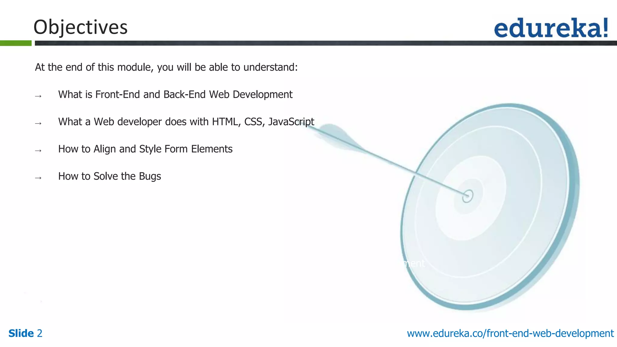 Slide 2
www.edureka.co/front-end-web-development
www.edureka.co/front-end-web-development
Objectives
At the end of this module, you will be able to understand:
→ What is Front-End and Back-End Web Development
→ What a Web developer does with HTML, CSS, JavaScript
→ How to Align and Style Form Elements
→ How to Solve the Bugs
 