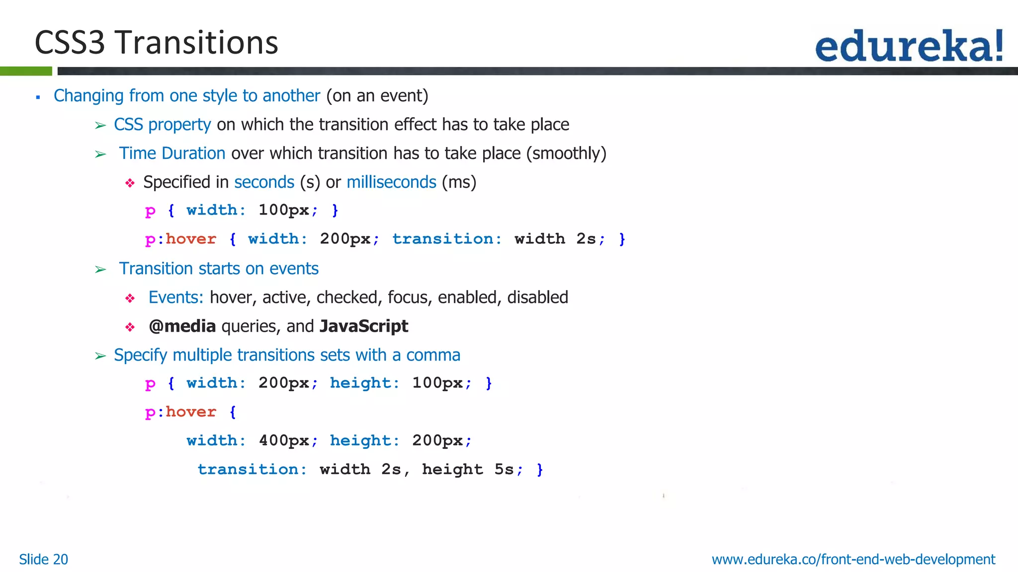Slide 20 www.edureka.co/front-end-web-development
CSS3 Transitions
▪ Changing from one style to another (on an event)
➢ CSS property on which the transition effect has to take place
➢ Time Duration over which transition has to take place (smoothly)
❖ Specified in seconds (s) or milliseconds (ms)
p { width: 100px; }
p:hover { width: 200px; transition: width 2s; }
➢ Transition starts on events
❖ Events: hover, active, checked, focus, enabled, disabled
❖ @media queries, and JavaScript
➢ Specify multiple transitions sets with a comma
p { width: 200px; height: 100px; }
p:hover {
width: 400px; height: 200px;
transition: width 2s, height 5s; }
 