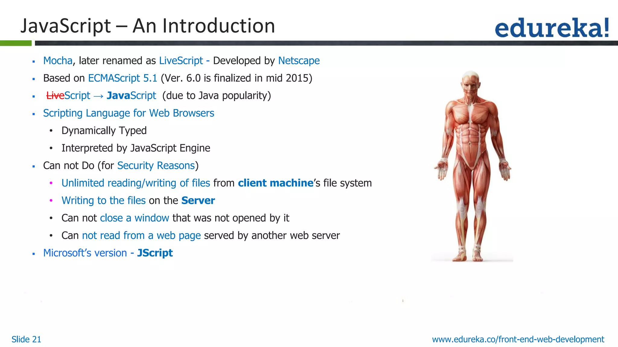 Slide 21 www.edureka.co/front-end-web-development
JavaScript – An Introduction
▪ Mocha, later renamed as LiveScript - Developed by Netscape
▪ Based on ECMAScript 5.1 (Ver. 6.0 is finalized in mid 2015)
▪ LiveScript → JavaScript (due to Java popularity)
▪ Scripting Language for Web Browsers
• Dynamically Typed
• Interpreted by JavaScript Engine
▪ Can not Do (for Security Reasons)
• Unlimited reading/writing of files from client machine’s file system
• Writing to the files on the Server
• Can not close a window that was not opened by it
• Can not read from a web page served by another web server
▪ Microsoft’s version - JScript
 