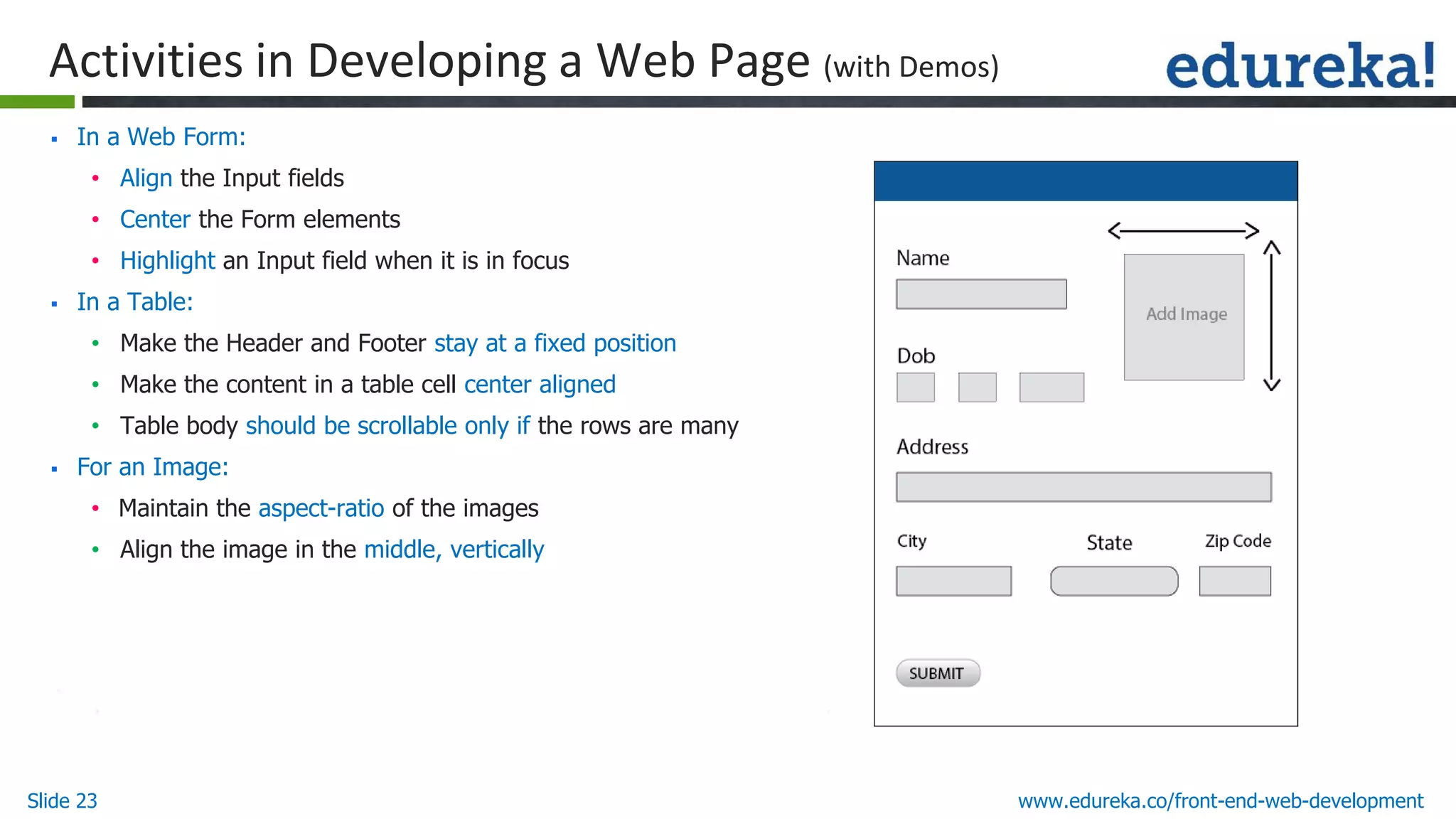 Slide 23 www.edureka.co/front-end-web-development
Activities in Developing a Web Page (with Demos)
▪ In a Web Form:
• Align the Input fields
• Center the Form elements
• Highlight an Input field when it is in focus
▪ In a Table:
• Make the Header and Footer stay at a fixed position
• Make the content in a table cell center aligned
• Table body should be scrollable only if the rows are many
▪ For an Image:
• Maintain the aspect-ratio of the images
• Align the image in the middle, vertically
 