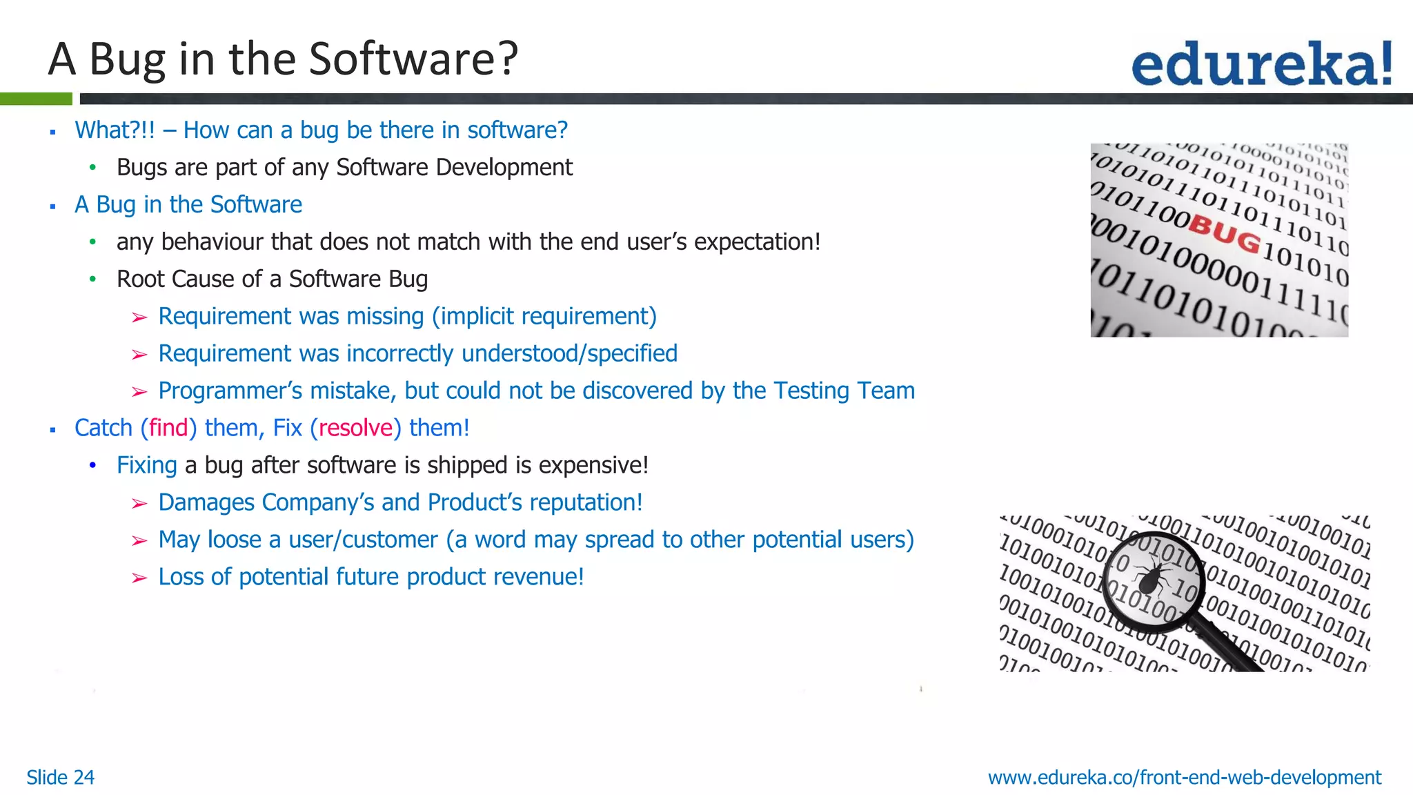 Slide 24 www.edureka.co/front-end-web-development
A Bug in the Software?
▪ What?!! – How can a bug be there in software?
• Bugs are part of any Software Development
▪ A Bug in the Software
• any behaviour that does not match with the end user’s expectation!
• Root Cause of a Software Bug
➢ Requirement was missing (implicit requirement)
➢ Requirement was incorrectly understood/specified
➢ Programmer’s mistake, but could not be discovered by the Testing Team
▪ Catch (find) them, Fix (resolve) them!
• Fixing a bug after software is shipped is expensive!
➢ Damages Company’s and Product’s reputation!
➢ May loose a user/customer (a word may spread to other potential users)
➢ Loss of potential future product revenue!
 