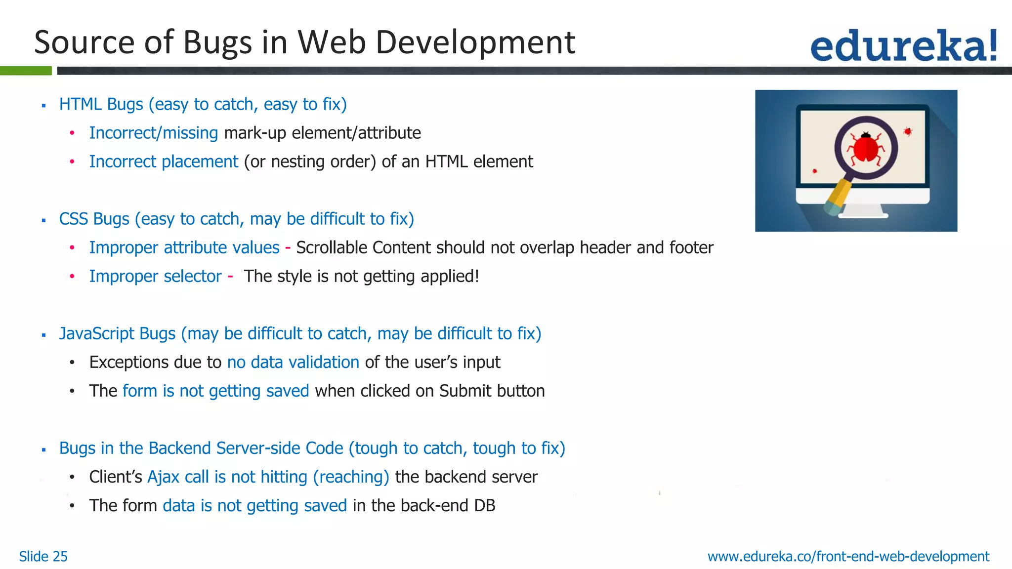 Slide 25 www.edureka.co/front-end-web-development
Source of Bugs in Web Development
▪ HTML Bugs (easy to catch, easy to fix)
• Incorrect/missing mark-up element/attribute
• Incorrect placement (or nesting order) of an HTML element
▪ CSS Bugs (easy to catch, may be difficult to fix)
• Improper attribute values - Scrollable Content should not overlap header and footer
• Improper selector - The style is not getting applied!
▪ JavaScript Bugs (may be difficult to catch, may be difficult to fix)
• Exceptions due to no data validation of the user’s input
• The form is not getting saved when clicked on Submit button
▪ Bugs in the Backend Server-side Code (tough to catch, tough to fix)
• Client’s Ajax call is not hitting (reaching) the backend server
• The form data is not getting saved in the back-end DB
 
