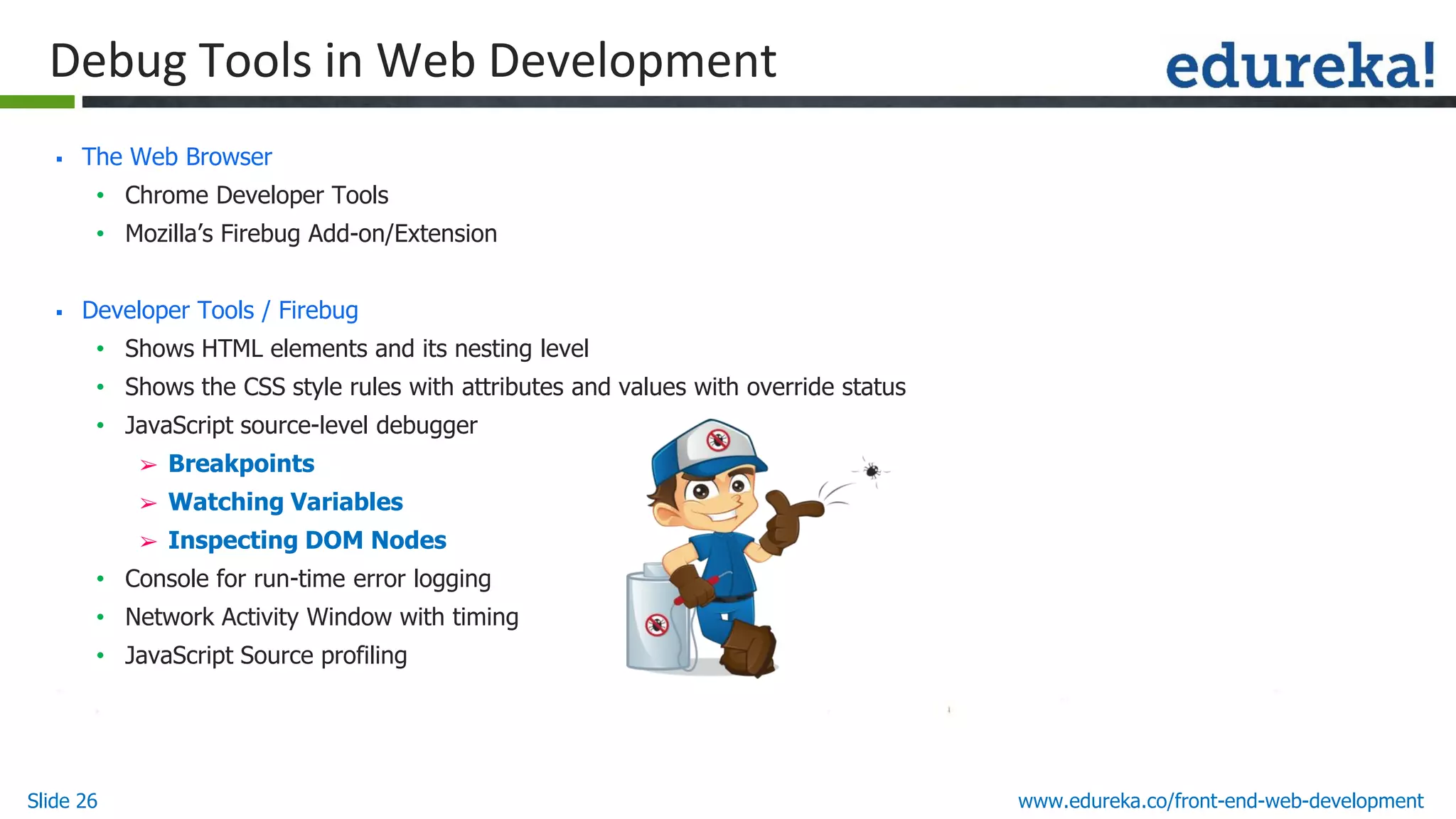 Slide 26 www.edureka.co/front-end-web-development
Debug Tools in Web Development
▪ The Web Browser
• Chrome Developer Tools
• Mozilla’s Firebug Add-on/Extension
▪ Developer Tools / Firebug
• Shows HTML elements and its nesting level
• Shows the CSS style rules with attributes and values with override status
• JavaScript source-level debugger
➢ Breakpoints
➢ Watching Variables
➢ Inspecting DOM Nodes
• Console for run-time error logging
• Network Activity Window with timing
• JavaScript Source profiling
 