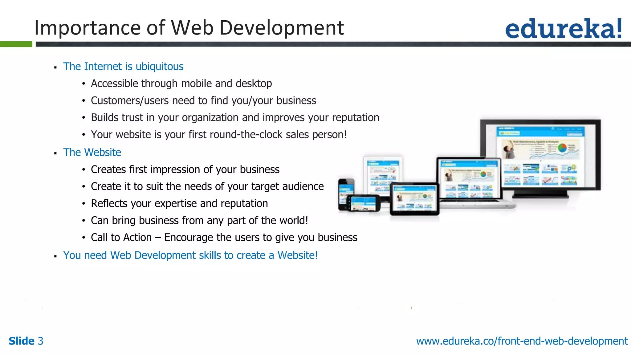 Slide 3 www.edureka.co/front-end-web-development
Importance of Web Development
▪ The Internet is ubiquitous
• Accessible through mobile and desktop
• Customers/users need to find you/your business
• Builds trust in your organization and improves your reputation
• Your website is your first round-the-clock sales person!
▪ The Website
• Creates first impression of your business
• Create it to suit the needs of your target audience
• Reflects your expertise and reputation
• Can bring business from any part of the world!
• Call to Action – Encourage the users to give you business
▪ You need Web Development skills to create a Website!
 