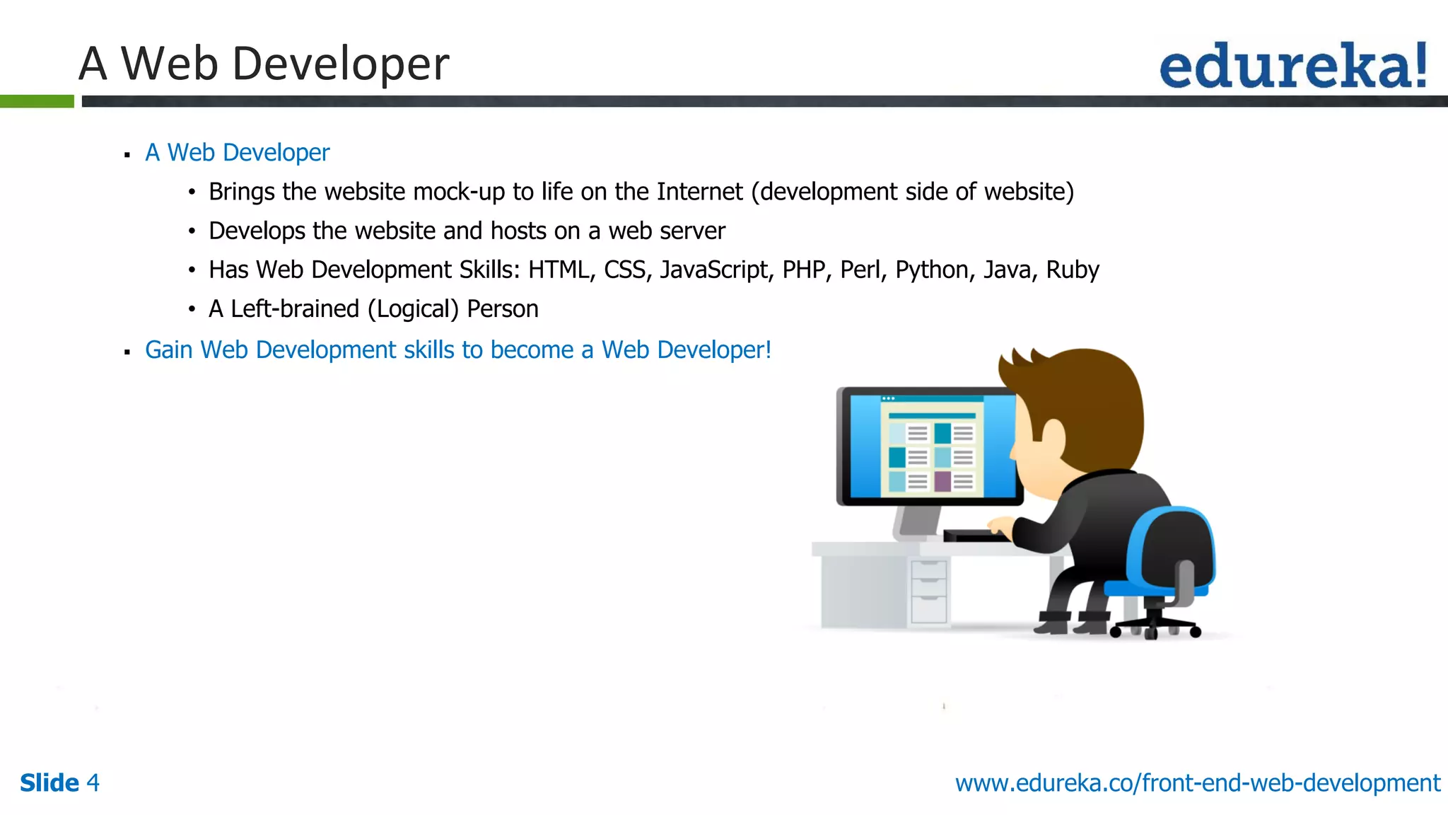 Slide 4 www.edureka.co/front-end-web-development
A Web Developer
▪ A Web Developer
• Brings the website mock-up to life on the Internet (development side of website)
• Develops the website and hosts on a web server
• Has Web Development Skills: HTML, CSS, JavaScript, PHP, Perl, Python, Java, Ruby
• A Left-brained (Logical) Person
▪ Gain Web Development skills to become a Web Developer!
 