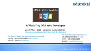 View HTML5 + CSS3 + JavaScript course details at
http://www.edureka.co/front-end-web-development
For Queries during the session and class recording:
Post on Twitter @edurekaIN: #askEdureka
Post on Facebook /edurekaIN
For more details please contact us:
US : 1800 275 9730 (toll free)
INDIA : +91 88808 62004
Email Us : sales@edureka.co
A Work Day Of A Web Developer
www.edureka.co/front-end-web-development
 