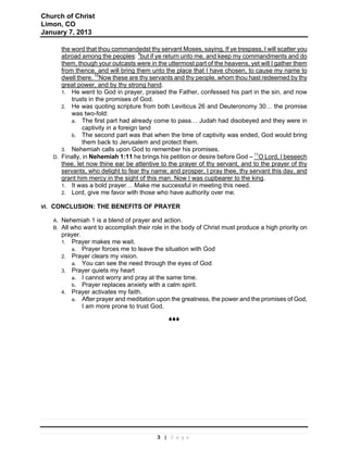 Church of Christ
Limon, CO
January 7, 2013

         the word that thou commandedst thy servant Moses, saying, If ye trespass, I will scatter you
         abroad among the peoples: 9but if ye return unto me, and keep my commandments and do
         them, though your outcasts were in the uttermost part of the heavens, yet will I gather them
         from thence, and will bring them unto the place that I have chosen, to cause my name to
         dwell there. 10Now these are thy servants and thy people, whom thou hast redeemed by thy
         great power, and by thy strong hand.
         1. He went to God in prayer, praised the Father, confessed his part in the sin, and now
             trusts in the promises of God.
         2. He was quoting scripture from both Leviticus 26 and Deuteronomy 30… the promise
             was two-fold:
             a. The first part had already come to pass… Judah had disobeyed and they were in
                 captivity in a foreign land
             b. The second part was that when the time of captivity was ended, God would bring
                 them back to Jerusalem and protect them.
         3. Nehemiah calls upon God to remember his promises.
                                                                                11
      D. Finally, in Nehemiah 1:11 he brings his petition or desire before God – O Lord, I beseech
         thee, let now thine ear be attentive to the prayer of thy servant, and to the prayer of thy
         servants, who delight to fear thy name; and prosper, I pray thee, thy servant this day, and
         grant him mercy in the sight of this man. Now I was cupbearer to the king.
         1. It was a bold prayer… Make me successful in meeting this need.
         2. Lord, give me favor with those who have authority over me.

VI.   CONCLUSION: THE BENEFITS OF PRAYER

      A.   Nehemiah 1 is a blend of prayer and action.
      B.   All who want to accomplish their role in the body of Christ must produce a high priority on
           prayer.
           1. Prayer makes me wait.
               a. Prayer forces me to leave the situation with God
           2. Prayer clears my vision.
               a. You can see the need through the eyes of God
           3. Prayer quiets my heart
               a. I cannot worry and pray at the same time.
               b. Prayer replaces anxiety with a calm spirit.
           4. Prayer activates my faith.
               a. After prayer and meditation upon the greatness, the power and the promises of God,
                   I am more prone to trust God.
                                                  




                                              3 | Page
 