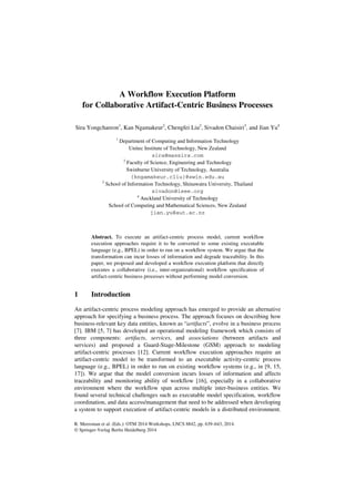 A Workflow Execution Platform 
for Collaborative Artifact-Centric Business Processes 
Sira Yongchareon1, Kan Ngamakeur2, Chengfei Liu2, Sivadon Chaisiri3, and Jian Yu4 
1 Department of Computing and Information Technology 
Unitec Institute of Technology, New Zealand 
sira@maxsira.com 
2 Faculty of Science, Engineering and Technology 
Swinburne University of Technology, Australia 
{kngamakeur,cliu}@swin.edu.au 
3 School of Information Technology, Shinawatra University, Thailand 
sivadon@ieee.org 
4 Auckland University of Technology 
School of Computing and Mathematical Sciences, New Zealand 
jian.yu@aut.ac.nz 
Abstract. To execute an artifact-centric process model, current workflow 
execution approaches require it to be converted to some existing executable 
language (e.g., BPEL) in order to run on a workflow system. We argue that the 
transformation can incur losses of information and degrade traceability. In this 
paper, we proposed and developed a workflow execution platform that directly 
executes a collaborative (i.e., inter-organizational) workflow specification of 
artifact-centric business processes without performing model conversion. 
1 Introduction 
An artifact-centric process modeling approach has emerged to provide an alternative 
approach for specifying a business process. The approach focuses on describing how 
business-relevant key data entities, known as “artifacts”, evolve in a business process 
[7]. IBM [5, 7] has developed an operational modeling framework which consists of 
three components: artifacts, services, and associations (between artifacts and 
services) and proposed a Guard-Stage-Milestone (GSM) approach to modeling 
artifact-centric processes [12]. Current workflow execution approaches require an 
artifact-centric model to be transformed to an executable activity-centric process 
language (e.g., BPEL) in order to run on existing workflow systems (e.g., in [9, 15, 
17]). We argue that the model conversion incurs losses of information and affects 
traceability and monitoring ability of workflow [16], especially in a collaborative 
environment where the workflow span across multiple inter-business entities. We 
found several technical challenges such as executable model specification, workflow 
coordination, and data access/management that need to be addressed when developing 
a system to support execution of artifact-centric models in a distributed environment. 
R. Meersman et al. (Eds.): OTM 2014 Workshops, LNCS 8842, pp. 639–643, 2014. 
© Springer-Verlag Berlin Heidelberg 2014 
 