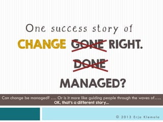 CHANGE GONE RIGHT.
DONE
MANAGED?
© 2 0 1 3 E r j a K l e m o l a
Can change be managed? …. Or is it more like guiding people through the waves of…..
OK, that’s a different story…
One success story of
 