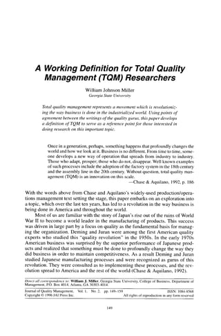 Working Definition for Total Quality
               Management (TQM) Researchers
                                          William Johnson Miller
                                               Georgia State Universin,


              Total quality management represents a movement which is revolutioniz-
              ing the way business is done in the industrialized world. Using points of
              agreement between the writings of the quality gurus, this paper develops
              a definition of TQM to serve as a reference point for those interested in
              doing research on this important topic.



                  Once in a generation, perhaps, something happens that profoundly changes the
                  world and how we look at it. Business is no different. From time to time, some-
                  one develops a new way of operation that spreads from industry to industry.
                  Those who adapt, prosper; those who do not, disappear. Well known examples
                  of such processes include the adoption of the factory system in the 18th century
                  and the assembly line in the 20th century. Without question, total quality man-
                  agement (TQM) is an innovation on this scale.
                                                               -Chase   & Aquilano, 1992, p. 186

With the words above from Chase and Aquilano’s widely-used production/opera-
tions management text setting the stage, this paper embarks on an exploration into
a topic, which over the last ten years, has led to a revolution in the way business is
being done in America and throughout the world.
      Most of us are familiar with the story of Japan’s rise out of the ruins of World
War II to become a world leader in the manufacturing of products. This success
was driven in large part by a focus on quality as the fundamental basis for manag-
ing the organization. Deming and Juran were among the first American quality
experts who studied this “quality revolution” in the 1950s. In the early 1970s
American business was surprised by the superior performance of Japanese prod-
ucts and realized that something must be done to profoundly change the way they
did business in order to maintain competitiveness. As a result Deming and Juran
studied Japanese manufacturing processes and were recognized as gurus of this
revolution. They were consulted as to implementing these processes, and the rev-
olution spread to America and the rest of the world (Chase & Aquilano, 1992).

Direct   all corre.pmdence  m: William J. Miller, Georgia State University,       College of Business,    Department   of
Management,      PO. Box 4014, Atlanta, GA 30303.4014.
Journal of Quality Management,       Vol. I,    No. 2.   pp. 149-159                                    ISSN: 1084.8568
Copyright 0 1996 JAI Press Inc.                                        All rights of reproduction   in any form reserved


                                                           149
 
