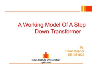 A Working Model Of A Step
Down Transformerrmer
A Working Model Of A Step Down Transformer
By:
Paras Kapoor
EE12B1022
Indian Institute of Technology
Hyderabad

 