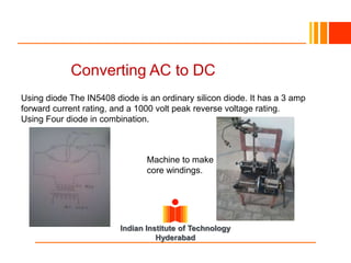 Converting AC to DC
Using diode The IN5408 diode is an ordinary silicon diode. It has a 3 amp
forward current rating, and a 1000 volt peak reverse voltage rating.
Using Four diode in combination.
Machine to make
core windings.
Indian Institute of Technology
Hyderabad
