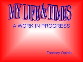 A WORK IN PROGRESS Zachary Opiela MY LIFE & TIMES 