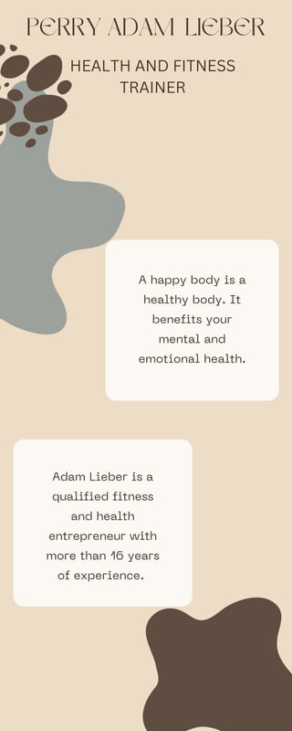 PERRY ADAM LIEBER
A happy body is a
healthy body. It
benefits your
mental and
emotional health.
Adam Lieber is a
qualified fitness
and health
entrepreneur with
more than 16 years
of experience.
HEALTH AND FITNESS
TRAINER
 
