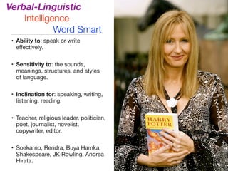Verbal-Linguistic
Intelligence
Word Smart
• Ability to: speak or write
eﬀectively.

• Sensitivity to: the sounds,
meanings, structures, and styles
of language.

• Inclination for: speaking, writing,
listening, reading.

• Teacher, religious leader, politician,
poet, journalist, novelist,
copywriter, editor.

• Soekarno, Rendra, Buya Hamka,
Shakespeare, JK Rowling, Andrea
Hirata.
 
