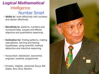 Logical Mathematical
Intelligence
Number Smart
• Ability to: work eﬀectively with numbers
and reason eﬀectively.

• Sensitivity to: patterns, numbers and
numerical data, causes and eﬀects,
objective and quantitative reasoning.

• Inclination for: ﬁnding patterns, making
calculations, forming and testing
hypotheses, using scientiﬁc method,
deductive and inductive reasoning.

• Accountant, statistician, economist,
engineer, scientist, programmer.

• Einstein, Habibie, Johannes Surya, Bill
Gates, Ibnu Sina, Newton.
 