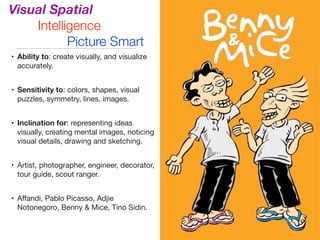 Visual Spatial
Intelligence
Picture Smart
• Ability to: create visually, and visualize
accurately.

• Sensitivity to: colors, shapes, visual
puzzles, symmetry, lines, images.

• Inclination for: representing ideas
visually, creating mental images, noticing
visual details, drawing and sketching.

• Artist, photographer, engineer, decorator,
tour guide, scout ranger.

• Aﬀandi, Pablo Picasso, Adjie
Notonegoro, Benny & Mice, Tino Sidin.
 