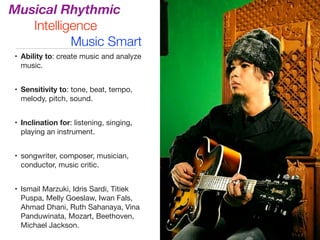 Musical Rhythmic
Intelligence
Music Smart
• Ability to: create music and analyze
music.

• Sensitivity to: tone, beat, tempo,
melody, pitch, sound.

• Inclination for: listening, singing,
playing an instrument.

• songwriter, composer, musician,
conductor, music critic.

• Ismail Marzuki, Idris Sardi, Titiek
Puspa, Melly Goeslaw, Iwan Fals,
Ahmad Dhani, Ruth Sahanaya, Vina
Panduwinata, Mozart, Beethoven,
Michael Jackson.
 