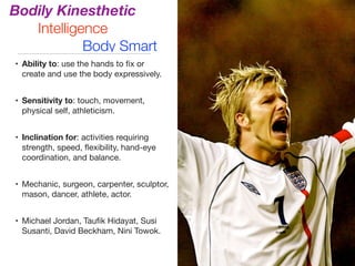 Bodily Kinesthetic
Intelligence
Body Smart
• Ability to: use the hands to ﬁx or
create and use the body expressively.

• Sensitivity to: touch, movement,
physical self, athleticism.

• Inclination for: activities requiring
strength, speed, ﬂexibility, hand-eye
coordination, and balance.

• Mechanic, surgeon, carpenter, sculptor,
mason, dancer, athlete, actor.

• Michael Jordan, Tauﬁk Hidayat, Susi
Susanti, David Beckham, Nini Towok.
 