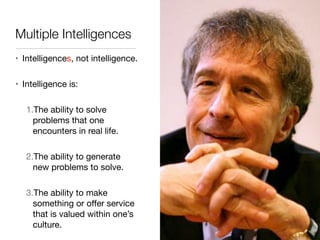 Multiple Intelligences
• Intelligences, not intelligence.

• Intelligence is:

1.The ability to solve
problems that one
encounters in real life.

2.The ability to generate
new problems to solve.

3.The ability to make
something or oﬀer service
that is valued within one’s
culture.
 