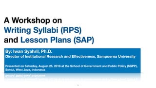 A Workshop on
Writing Syllabi (RPS)
and Lesson Plans (SAP)
By: Iwan Syahril, Ph.D.
Director of Institutional Research and Eﬀectiveness, Sampoerna University
Presented on Saturday, August 25, 2018 at the School of Government and Public Policy (SGPP),
Sentul, West Java, Indonesia
!1
 