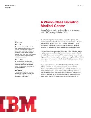 IBM Software
Security
Healthcare
A World-Class Pediatric
Medical Center
Centralizing security and compliance management
with IBM Security QRadar SIEM
Overview
The need
As the number of patients served is
expected to increase, this world-class
pediatric medical center needed a
solution that would help centralize its
security and compliance programs,
and that could scale security operations
for comprehensive visibility into the
network architecture.
The solution
An advanced security information
and event management solution that
centralizes and correlates logs and
events to provide staff with integrated
security intelligence.
The benefit
Provided deep insight into network
environment; detected malware that
previously hadn’t been identified;
saved administrators time.
With incredible growth across hospital information systems, this
medical center’s security administration team realized it had a challenge
with managing data for compliance, as well as maintaining a secure
environment. With limited staff and resources, the team needed to
find a way of better managing the dramatically growing logs of data.
The organization recognized that centralizing its log collection without
a unifying solution was becoming burdensome in the quest to identify
potential offenses on its network. With so many log sources producing
disparate silos of information, the security team struggled with correlating
meaningful alert information and effectively identifying potential offenses
in real time.
“Prior to implementing QRadar® software [now IBM® Security
QRadar software], we were filtering logs from multiple sources
through Syslog, which wasn’t ideal,” says a security administrator for
this world-class medical center. “We understood the capabilities a
next-generation SIEM [security information and event management]
product would provide, but we needed to educate ourselves and the
management team on the solutions that would make sense for us.”
 