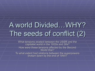 A world Divided…WHY? The seeds of conflict (2) What tensions existed between the USSR and the capitalist world in the 1920s and 30s? How were these tensions affected by the Second World War? To what extent had relations between the superpowers broken down by the end of 1944? 