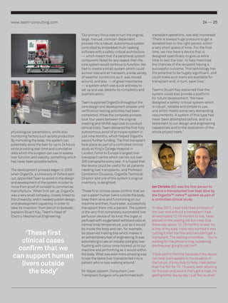 www.team-consulting.com

24 — 25
‘Our primary focus was to turn the original,
large, manual, clinician-dependent
process into a robust, autonomous system
controlled by embedded multi-tasking
software with a safety-critical architecture
— which meant that if a peripheral system
component failed for any reason then the
core system would continue to function. We
had to create a small system which could
survive road and air transport, a wide variety
of weather conditions as it was moved
around, and also — of great importance ­­
— a system which was quick and easy to
set up and use, despite its complexity and
sophistication.’

physiological parameters, while also
monitoring factors such as bile production.
By mimicking the body, the system can
potentially store the liver for up to 24 hours
while providing real-time and cumulative
data which the surgeon can use to assess
liver function and viability, something which
has never been possible before.
The development process began in 2009
when OrganOx, a University of Oxford spinout, appointed Team to assist in the design
and development of the system in order to
move from proof of concept to commercial
manufacture. ‘When first set up, OrganOx
was a very small company, closely linked to
the University, and it needed system design
and development capability in order to
take its invention ‘from bench to bedside’,’
explains Stuart Kay, Team’s Head of
Electro-Mechanical Engineering.

‘These first
clinical cases
confirm that we
can support human
livers outside
the body’

Team supported OrganOx throughout the
core design and development phases until
verification testing activities had been
completed. While the complete process
took four years between the original
meeting and MHRA approval to conduct
clinical trials, Team delivered the first fully
autonomous proof of principle system in
just nine months, which helped OrganOx
secure further funding. The first transplant
took place as part of a controlled clinical
study at King’s College Hospital in
London, home to Europe’s largest liver
transplant centre which carries out over
200 transplants every year. It is hoped that
the device could be useful for all patients
needing liver transplants, and Professor
Constantin Coussios, OrganOx Technical
Director and one of the system’s original
inventors, is delighted:
‘These first clinical cases confirm that we
can support human livers outside the body,
keep them alive and functioning on our
machine and then, hours later, successfully
transplant them into a patient. The system
is the very first completely automated liver
perfusion device of its kind; the organ is
perfused with oxygenated red blood cells at
normal body temperature, just as it would
be inside the body and can, for example,
be observed making bile which makes it
an extraordinary feat of engineering. It was
astonishing to see an initially cold grey liver
flushing with colour once hooked up to our
machine and performing as it would within
the body. What was even more amazing was
to see the same liver transplanted into a
patient who is now walking around.’
Mr Wayel Jassem, Consultant Liver
Transplant Surgeon who performed both

transplant operations, was also impressed:
‘There is always huge pressure to get a
donated liver to the right person within
a very short space of time. For the first
time, we now have a device that is
designed specifically to give us extra
time to test the liver, to help maximise
the chances of the recipient having a
successful outcome. This technology has
the potential to be hugely significant, and
could make sure livers are available for
transplant and, in turn, save lives.’
Team’s Stuart Kay explained that the
system could also provide a platform
for future development. ‘We have
designed a safety-critical system which
is robust, reliable and simple to use,
and which meets some very demanding
requirements. A system of this type had
never been attempted before, and is a
testament to our design and engineering
capabilities and to the dedication of the
whole project team.’

Ian Christie (62) was the first person to
receive a transplanted liver kept alive by
the OrganOx™ metra™ system as part of
a controlled clinical study:
‘In May 2012, I was told I had cirrhosis of
the liver and without a transplant I had
an estimated 12-18 months to live. I was
placed on the waiting list but I was told
there was about 12-18 months to wait for
a liver of my type. I was very worried it was
cutting it a bit too fine and I wouldn’t get a
transplant. The waiting is horrible … You’re
waiting for the phone to ring, wondering:
Are they ever going to call me?’
‘I took part in the trial because if the device
can help more people in my situation in
the future, it’s my duty to help. I feel better
than I’ve felt for 10-15 years, even allowing
for the pain and wound that’s got to heal. I’m
getting better day by day. I just feel so alive!’

 