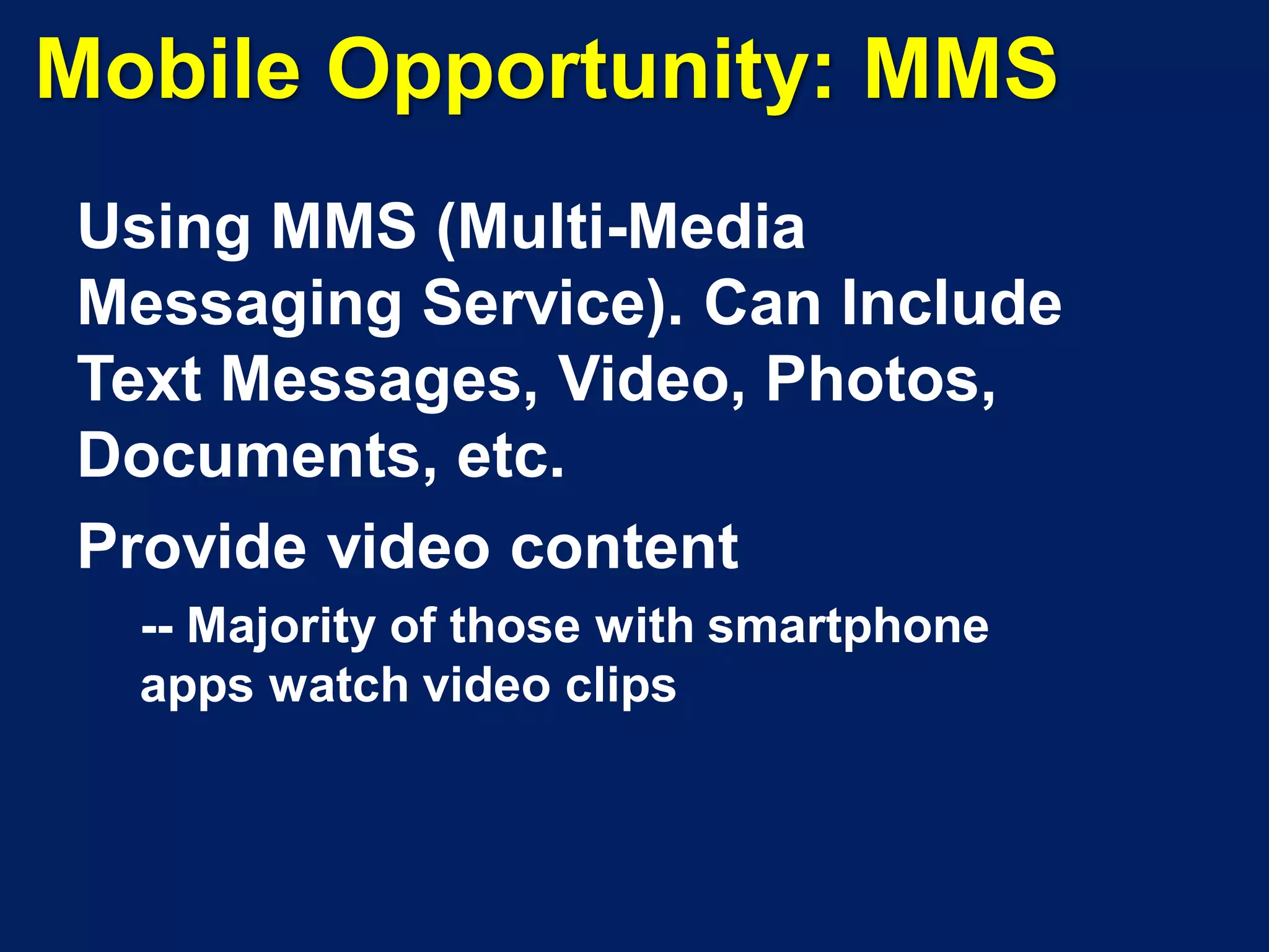 Mobile Opportunity: MMS
Using MMS (Multi-Media
Messaging Service). Can Include
Text Messages, Video, Photos,
Documents, etc.
Provide video content
  -- Majority of those with smartphone
  apps watch video clips
 