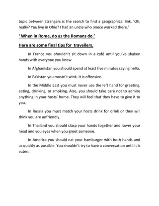 topic between strangers is the search to find a geographical link. ‘Oh,
really? You live in Ohio? I had an uncle who onece worked there.’

‘ When in Rome, do as the Romans do.’
Here are some final tips for travellers.
     In France you shouldn’t sit down in a café until you’ve shaken
hands with everyone you know.

     In Afghanistan you should spend at least five minutes saying hello.

     In Pakistan you mustn’t wink. It is offensive.

     In the Middle East you must never use the left hand for greeting,
eating, drinking, or smoking. Also, you should take care not to admire
anything in your hosts’ home. They will feel that they have to give it to
you.

      In Russia you must match your hosts drink for drink or they will
think you are unfriendly.

     In Thailand you should clasp your hands together and lower your
head and you eyes when you greet someone.

     In America you should eat your hamburger with both hands and
as quickly as possible. You shouldn’t try to have a conversation until it is
eaten.
 