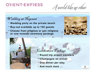 Wedding at Napasai
 • Wedding party on the private beach
 • Buy-out available up to 150 guests
 • Choose from religious or non religious
   or vow renewal ceremony package




                       Celebration Package
                        • Round trip airport transfers
                        • Champagne on arrival
                        • One dinner per stay
                        • And much more ...
 