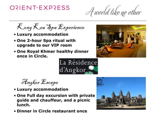Kong Kea Spa Experience
• Luxury accommodation
• One 2-hour Spa ritual with
  upgrade to our VIP room
• One Royal Khmer healthy dinner
  once in Circle.




   Angkor Escape
• Luxury accommodation
• One Full day excursion with private
  guide and chauffeur, and a picnic
  lunch.
• Dinner in Circle restaurant once
 