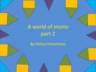 A world of moms
part 2
By Felicia Ferentinos
 
