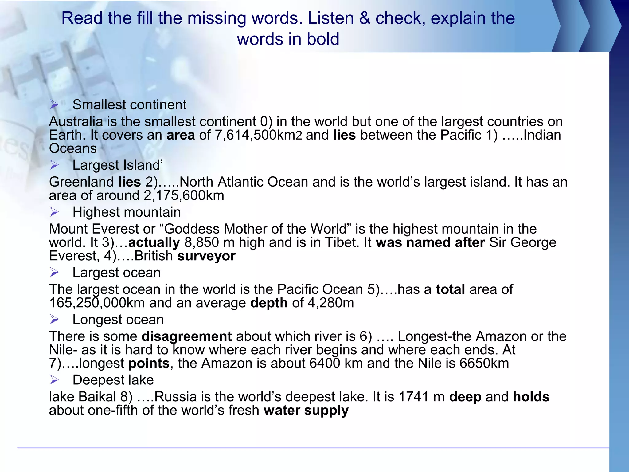 Read the fill the missing words. Listen & check, explain the
words in bold
 Smallest continent
Australia is the smallest continent 0) in the world but one of the largest countries on
Earth. It covers an area of 7,614,500km2 and lies between the Pacific 1) …..Indian
Oceans
 Largest Island’
Greenland lies 2)…..North Atlantic Ocean and is the world’s largest island. It has an
area of around 2,175,600km
 Highest mountain
Mount Everest or “Goddess Mother of the World” is the highest mountain in the
world. It 3)…actually 8,850 m high and is in Tibet. It was named after Sir George
Everest, 4)….British surveyor
 Largest ocean
The largest ocean in the world is the Pacific Ocean 5)….has a total area of
165,250,000km and an average depth of 4,280m
 Longest ocean
There is some disagreement about which river is 6) …. Longest-the Amazon or the
Nile- as it is hard to know where each river begins and where each ends. At
7)….longest points, the Amazon is about 6400 km and the Nile is 6650km
 Deepest lake
lake Baikal 8) ….Russia is the world’s deepest lake. It is 1741 m deep and holds
about one-fifth of the world’s fresh water supply
 