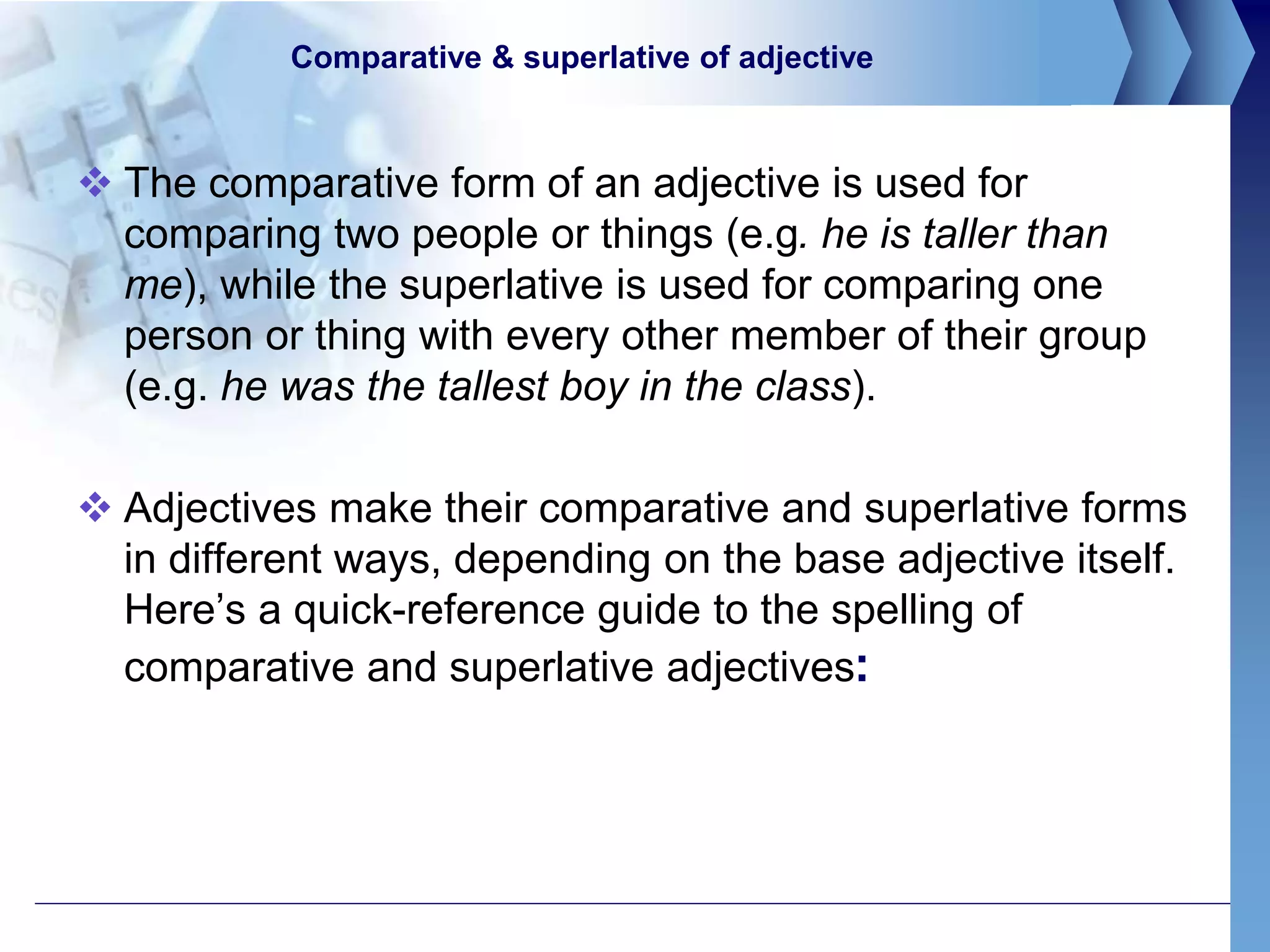 Comparative & superlative of adjective
 The comparative form of an adjective is used for
comparing two people or things (e.g. he is taller than
me), while the superlative is used for comparing one
person or thing with every other member of their group
(e.g. he was the tallest boy in the class).
 Adjectives make their comparative and superlative forms
in different ways, depending on the base adjective itself.
Here’s a quick-reference guide to the spelling of
comparative and superlative adjectives:
 