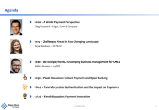 Confidential 2
Agenda
10:00 – A World Payment Perspective
Greg Toussaint – Edgar, Dunn & Company
10:15 – Challenges Ahead in Fast Changing Landscape
Sirpa Nordlund – NETS.EU
10:50 – Panel discussion: Instant Payment and Open Banking
11h40 – Panel discussion: Authentication and the Impact on Payments
12h20 – Panel discussion: Payment Innovation
10:30 – Beyond payments. Revamping business management for SMEs
Stefan Stankov – myPOS
 