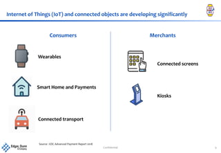 Confidential 9
Internet of Things (IoT) and connected objects are developing significantly
Consumers Merchants
Smart Home and Payments
Wearables
Connected transport
Connected screens
Kiosks
Source : EDC Advanced Payment Report 2018
 